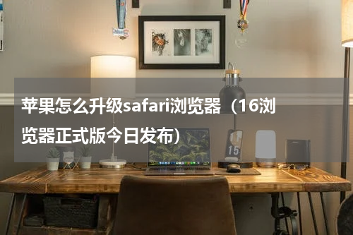 苹果怎么升级safari浏览器（16浏览器正式版今日发布）