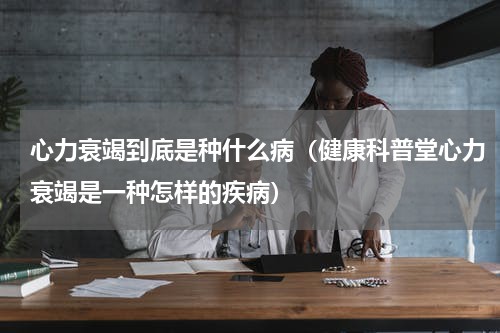 心力衰竭到底是种什么病（健康科普堂心力衰竭是一种怎样的疾病）
