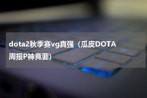 dota2秋季赛vg真强（瓜皮DOTA周报P神竟要）