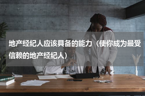 地产经纪人应该具备的能力（使你成为最受信赖的地产经纪人）