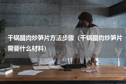 干锅腊肉炒笋片方法步骤（干锅腊肉炒笋片需要什么材料）