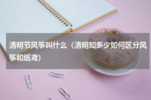 清明节风筝叫什么（清明知多少如何区分风筝和纸鸢）