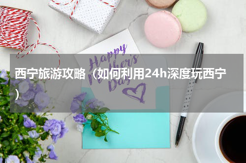 西宁旅游攻略（如何利用24h深度玩西宁）