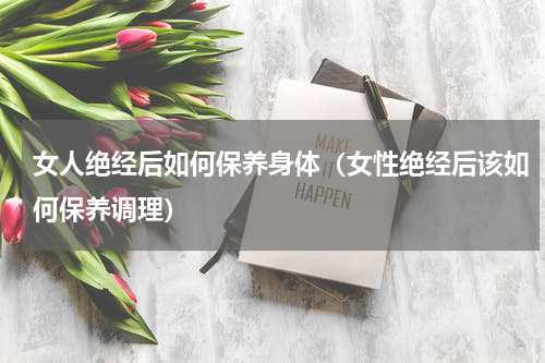 女人绝经后如何保养身体（女性绝经后该如何保养调理）