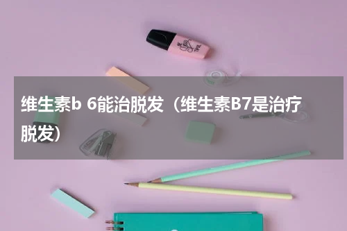 维生素b 6能治脱发（维生素B7是治疗脱发）