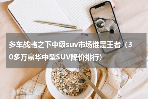 多车战略之下中级suv市场谁是王者（30多万豪华中型SUV降价排行）