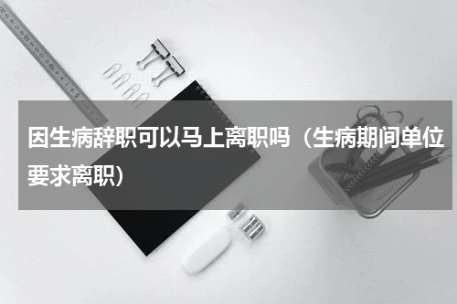 因生病辞职可以马上离职吗（生病期间单位要求离职）