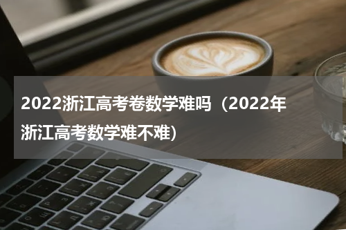 2022浙江高考卷数学难吗（2022年浙江高考数学难不难）