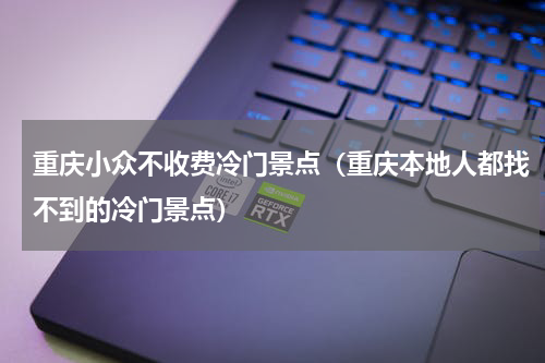 重庆小众不收费冷门景点（重庆本地人都找不到的冷门景点）