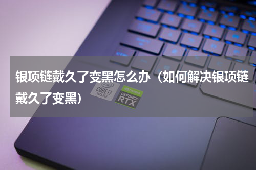 银项链戴久了变黑怎么办（如何解决银项链戴久了变黑）