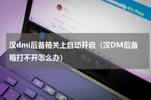 汉dmi后备箱关上自动开启（汉DM后备箱打不开怎么办）