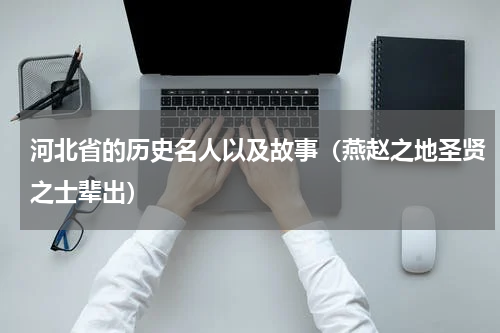 河北省的历史名人以及故事（燕赵之地圣贤之士辈出）