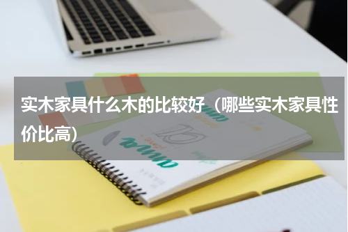 实木家具什么木的比较好（哪些实木家具性价比高）