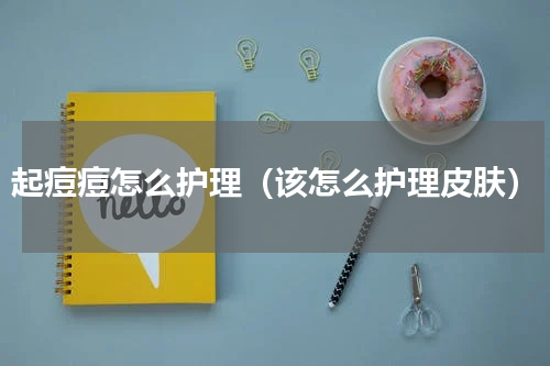 起痘痘怎么护理（该怎么护理皮肤）