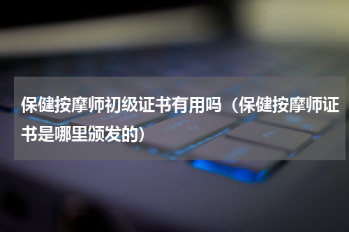 保健按摩师初级证书有用吗（保健按摩师证书是哪里颁发的）