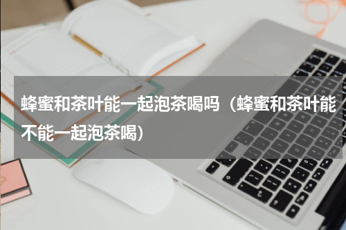 蜂蜜和茶叶能一起泡茶喝吗（蜂蜜和茶叶能不能一起泡茶喝）