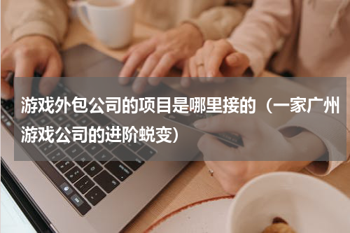 游戏外包公司的项目是哪里接的（一家广州游戏公司的进阶蜕变）