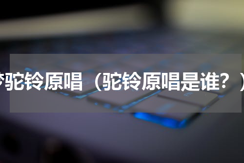 梦驼铃原唱（驼铃原唱是谁？）