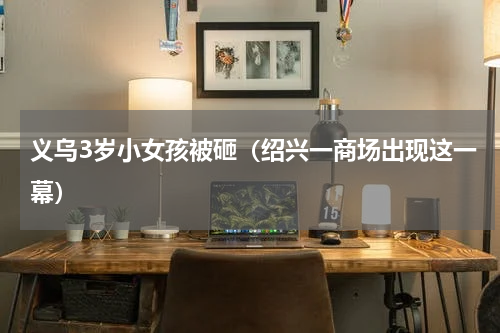 义乌3岁小女孩被砸（绍兴一商场出现这一幕）