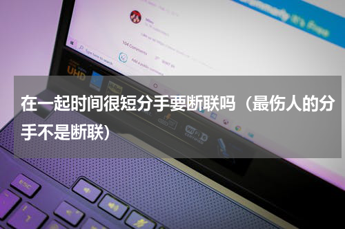 在一起时间很短分手要断联吗（最伤人的分手不是断联）