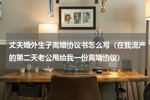 丈夫婚外生子离婚协议书怎么写（在我流产的第二天老公甩给我一份离婚协议）