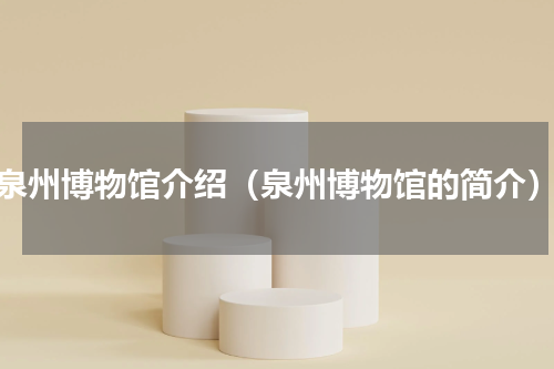 泉州博物馆介绍（泉州博物馆的简介）