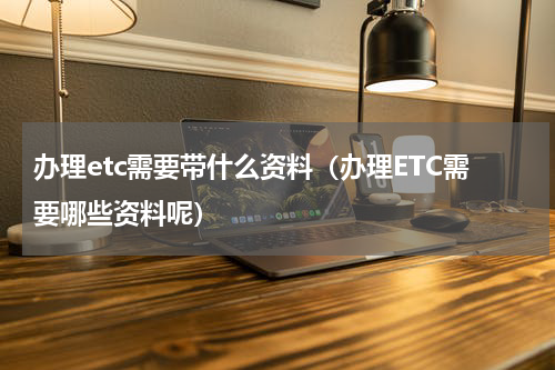 办理etc需要带什么资料（办理ETC需要哪些资料呢）