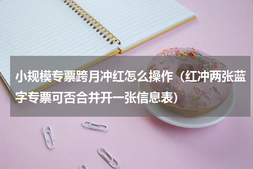 小规模专票跨月冲红怎么操作（红冲两张蓝字专票可否合并开一张信息表）