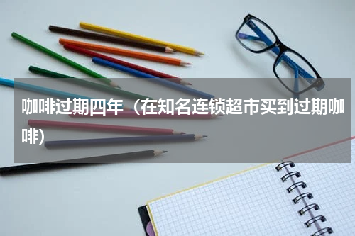咖啡过期四年（在知名连锁超市买到过期咖啡）