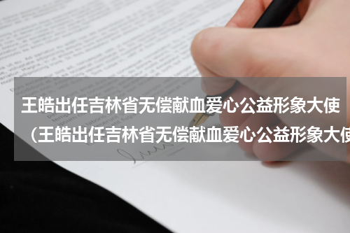 王皓出任吉林省无偿献血爱心公益形象大使（王皓出任吉林省无偿献血爱心公益形象大使）