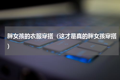 胖女孩的衣服穿搭（这才是真的胖女孩穿搭）
