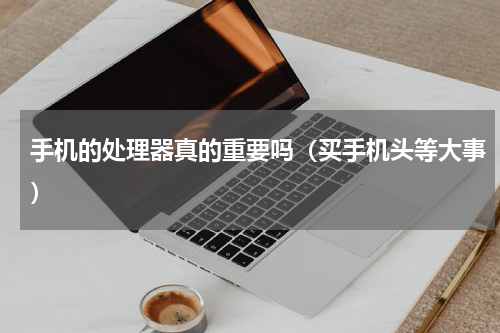 手机的处理器真的重要吗（买手机头等大事）