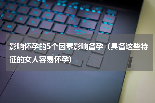 影响怀孕的5个因素影响备孕（具备这些特征的女人容易怀孕）