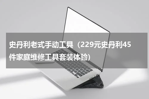 史丹利老式手动工具（229元史丹利45件家庭维修工具套装体验）
