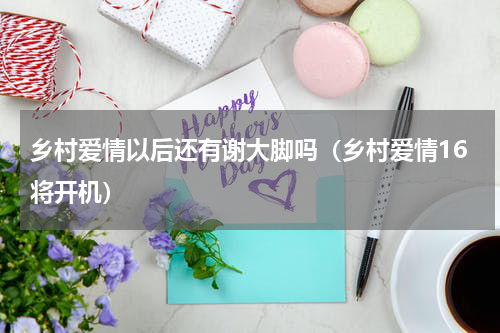 乡村爱情以后还有谢大脚吗（乡村爱情16将开机）