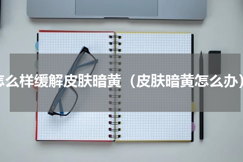 怎么样缓解皮肤暗黄（皮肤暗黄怎么办）