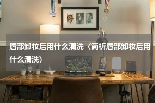 唇部卸妆后用什么清洗（简析唇部卸妆后用什么清洗）