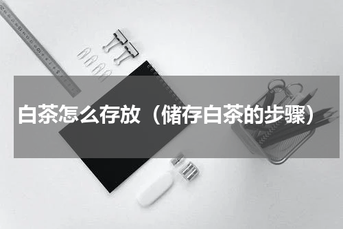 白茶怎么存放（储存白茶的步骤）
