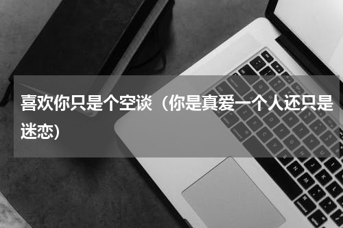喜欢你只是个空谈（你是真爱一个人还只是迷恋）