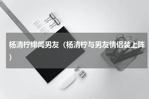 杨清柠绯闻男友（杨清柠与男友情侣装上阵）