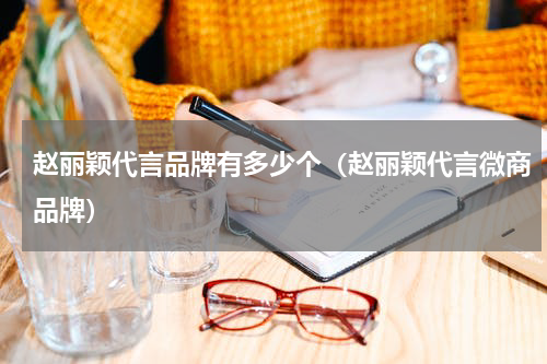 赵丽颖代言品牌有多少个（赵丽颖代言微商品牌）