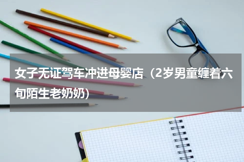 女子无证驾车冲进母婴店（2岁男童缠着六旬陌生老奶奶）