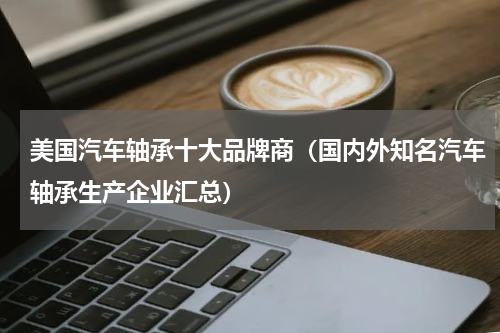美国汽车轴承十大品牌商（国内外知名汽车轴承生产企业汇总）