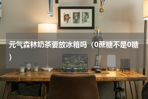 元气森林奶茶要放冰箱吗（0蔗糖不是0糖）