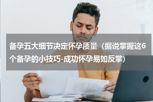 备孕五大细节决定怀孕质量（据说掌握这6个备孕的小技巧-成功怀孕易如反掌）
