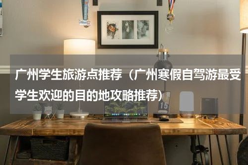 广州学生旅游点推荐（广州寒假自驾游最受学生欢迎的目的地攻略推荐）