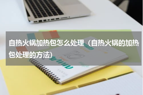 自热火锅加热包怎么处理（自热火锅的加热包处理的方法）