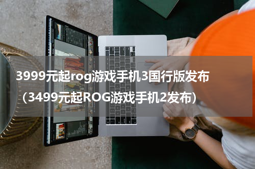 3999元起rog游戏手机3国行版发布（3499元起ROG游戏手机2发布）