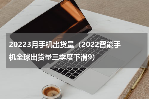 20223月手机出货量（2022智能手机全球出货量三季度下滑9）