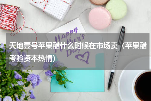 天地壹号苹果醋什么时候在市场卖（苹果醋考验资本热情）